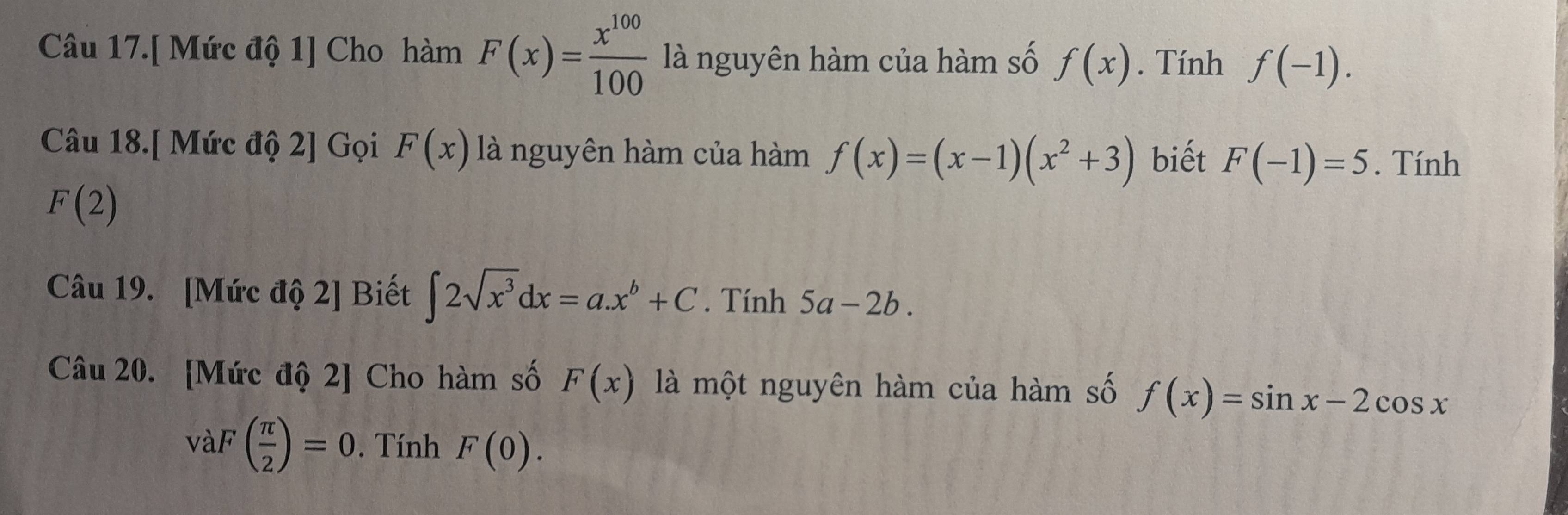 Câu 17.[ Mức độ 1] Cho hàm F(x)= x^(100)/100  là nguyên hàm của hàm số f(x). Tính f(-1). 
Câu 18.[ Mức độ 2] Gọi F(x) là nguyên hàm của hàm f(x)=(x-1)(x^2+3) biết F(-1)=5. Tính
F(2)
Câu 19. [Mức độ 2] Biết ∈t 2sqrt(x^3)dx=a.x^b+C. Tính 5a-2b. 
Câu 20. [Mức độ 2] Cho hàm số F(x) là một nguyên hàm của hàm số f(x)=sin x-2cos x
vaF( π /2 )=0. Tính F(0).