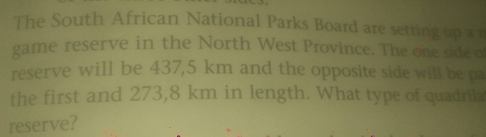 The South African National Parks Board are setting up a r 
game reserve in the North West Province. The one side o 
reserve will be 437,5 km and the opposite side will be pa 
the first and 273,8 km in length. What type of quadrila 
reserve?