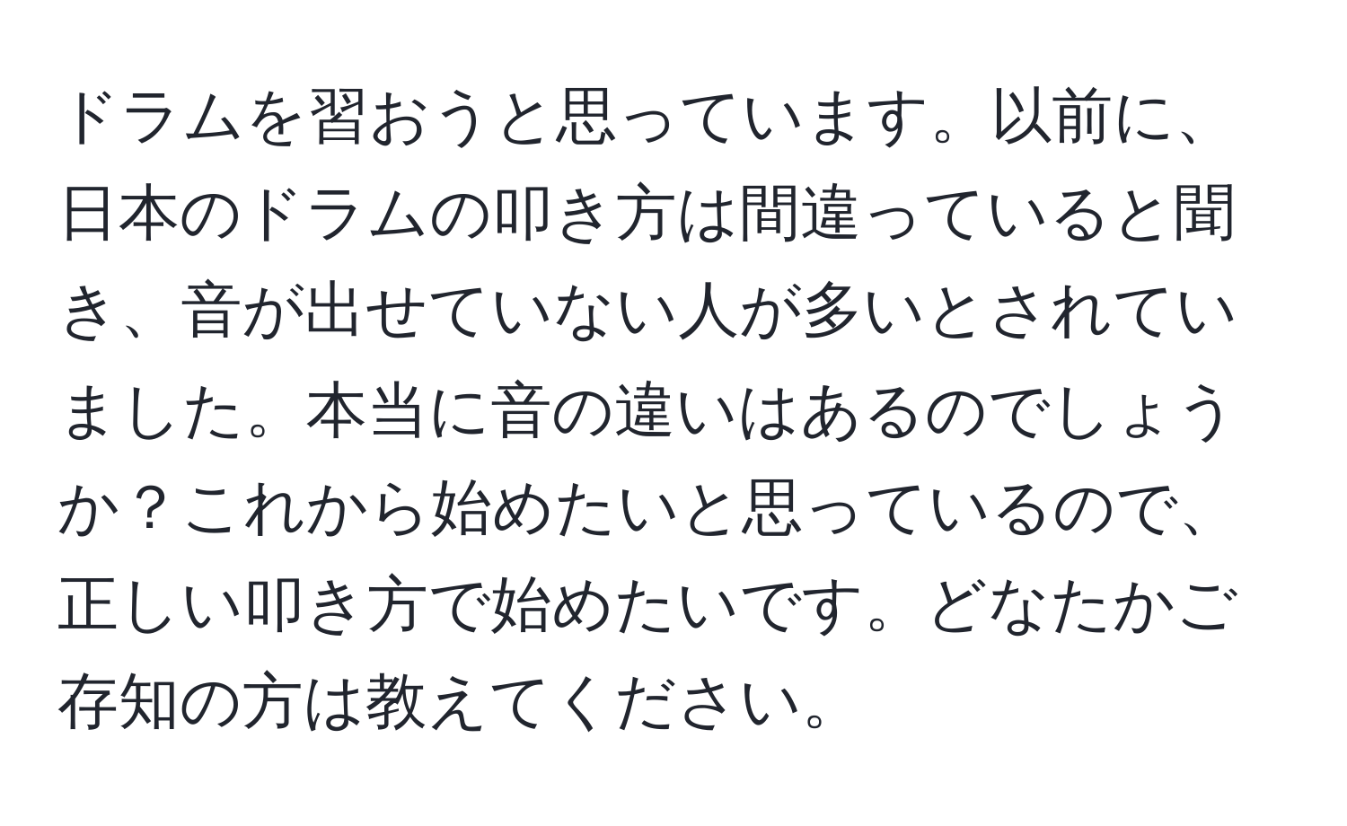 ドラムを習おうと思っています。以前に、日本のドラムの叩き方は間違っていると聞き、音が出せていない人が多いとされていました。本当に音の違いはあるのでしょうか？これから始めたいと思っているので、正しい叩き方で始めたいです。どなたかご存知の方は教えてください。