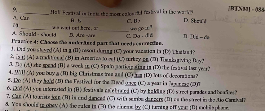 [BTNM] - 088
_Holi Festival in India the most colourful festival in the world?
A. Can B. Is
C. Be D. Should
10._ we wait out here, or _we go in?
A. Should - should B. Are -are C. Do - did D. Did - do
Practice 4: Choose the underlined part that needs correction.
1. Did you stayed (A) in a (B) resort during (C) your vacation in (D) Thailand?
2. Is it (A) a traditional (B) in America to eat (C) turkey on (D) Thanksgiving Day?
3. Do (A) she spend (B) a week in (C) Spain participating in (D) the festival last year?
4. Will (A) you buy a (B) big Christmas tree and (C) has (D) lots of decorations?
5. Do (A) they hold (B) the Festival for the Dead once (C) a year in Japanese (D)?
6. Did (A) you interested in (B) festivals celebrated (C) by holding (D) street parades and bonfires?
7. Can (A) tourists join (B) in and danced (C) with samba dancers (D) on the street in the Rio Carnival?
8. You should to obey (A) the rules in (B) the cinema by (C) turning off your (D) mobile phone.