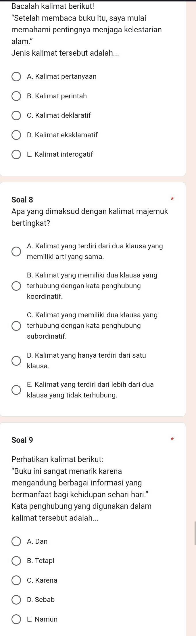 Bacalah kalimat berikut!
“Setelah membaca buku itu, saya mulai
memahami pentingnya menjaga kelestarian
alam.”
Jenis kalimat tersebut adalah...
A. Kalimat pertanyaan
B. Kalimat perintah
C. Kalimat deklaratif
D. Kalimat eksklamatif
E. Kalimat interogatif
Soal 8
Apa yang dimaksud dengan kalimat majemuk
bertingkat?
A. Kalimat yang terdiri dari dua klausa yang
memiliki arti yang sama.
B. Kalimat yang memiliki dua klausa yang
terhubung dengan kata penghubung
koordinatif.
C. Kalimat yang memiliki dua klausa yang
terhubung dengan kata penghubung
subordinatif.
D. Kalimat yang hanya terdiri dari satu
klausa.
E. Kalimat yang terdiri dari lebih dari dua
klausa yang tidak terhubung.
Soal 9
Perhatikan kalimat berikut:
“Buku ini sangat menarik karena
mengandung berbagai informasi yang
bermanfaat bagi kehidupan sehari-hari.”
Kata penghubung yang digunakan dalam
kalimat tersebut adalah...
A. Dan
B. Tetapi
C. Karena
D. Sebab
E. Namun