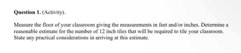 (Activity). 
Measure the floor of your classroom giving the measurements in feet and/or inches. Determine a 
reasonable estimate for the number of 12 inch tiles that will be required to tile your classroom. 
State any practical considerations in arriving at this estimate.