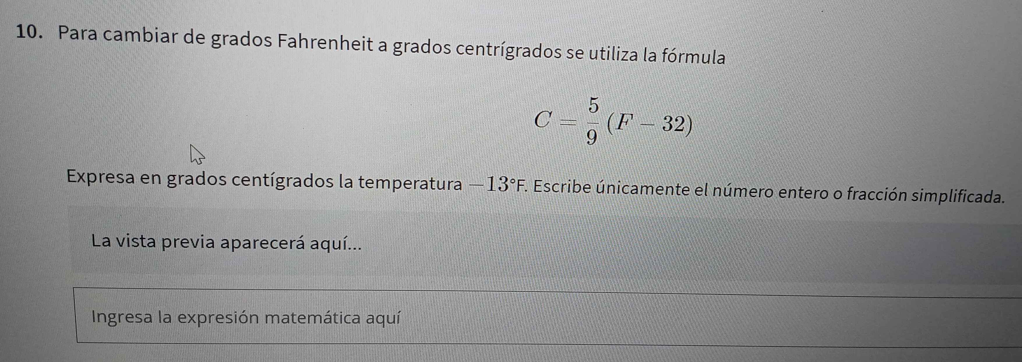 Para cambiar de grados Fahrenheit a grados centrígrados se utiliza la fórmula
C= 5/9 (F-32)
Expresa en grados centígrados la temperatura -13°F. . Escribe únicamente el número entero o fracción simplificada. 
La vista previa aparecerá aquí... 
Ingresa la expresión matemática aquí