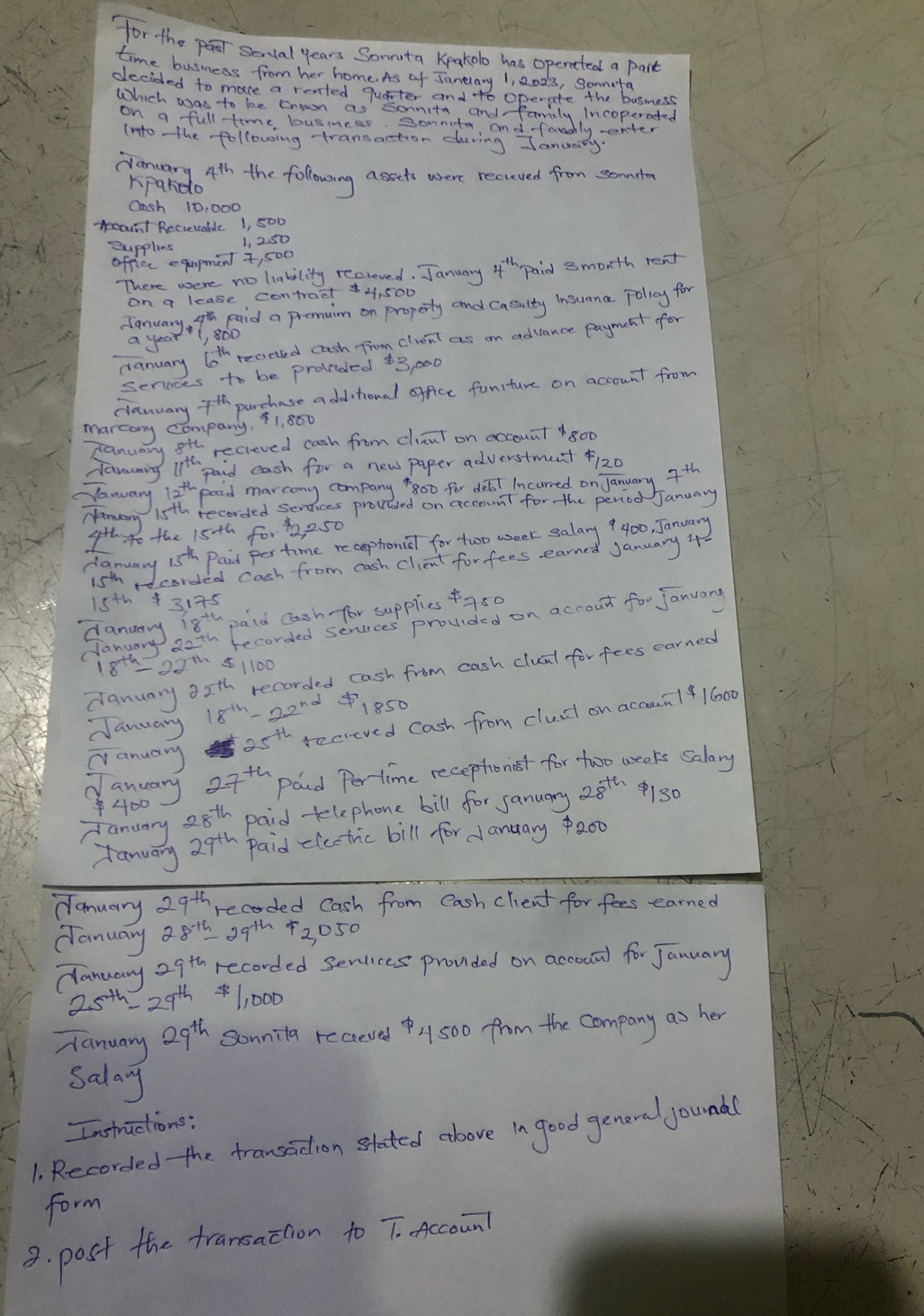for the par secial years Sonnita Kpakelo has operated a part
time business from her home. As of Janlary 1, 2023, Sonmeta
decided to mace a rented quarter and to operate the busmess
Which was to be trown as sornita and family Incoperated
on a full time businces sonnita, and famhly wenter
(nto the following transaction during January
clanuary 4th the following assets where recieved from sommte
Kpardo
Onsh 10, 000
ount Recieiable 1, 500
Supplies 1, 2. 50
officc equpment t, 500
There were no liability recloved. January 4'h paid 3morth rent
on a lease contract  4, 500
danuay 9 Doid a premain on propeity and caeulty insuma polay for
recieed cash from client as on adance payment for
a year
canuary
serices to be prolided $3, 000
clanuary 7 parchase a dd tronal office funiture on account from
mareony company, ¢1, 800
canuary sth recieved cash from clicut on occount 800
ravouming 1th paid eash for a new paper adverstmunt f120
Nanuary lath pood marcony company 800 for delt Incurred on January 7th
15th recorded services provded on account for the peniod January
danary
4h40 the 15th for , 250
15th 3175
danurry 18th paid cash for suppies a50
January aeth becorded seruces prouided on accout for january
18^(th)-22^(th) 1100
danuary asth recorded cash from cash cluat for fees earned
25^(th) recieved Cash from cluct on accoun141600
January 18^(th)-22^(n2) 1850
anuary
aoway 27^(th) Paid Pertime receptionist for tooo weeks salary
Fanuary 28th paid tlephone bill for sanuary 28^(th) 130
fanuary 29th paid -lectric bill for Janaary o00
Hanuary 29th recorded Cash from eash client for fees earned
danuary 28^(-15) 39th 2050
dlanuary 2gth recorded senlces prouded on accoutd for January
25^(th)= 29^(th) 1, 000
Tanuary? 29^(th) Sonnila receved)500 from the company as her
salay
Infrictions:
1. Recorded the transadion stated above in good general yound
form
3. post the transaction to T-Accoun