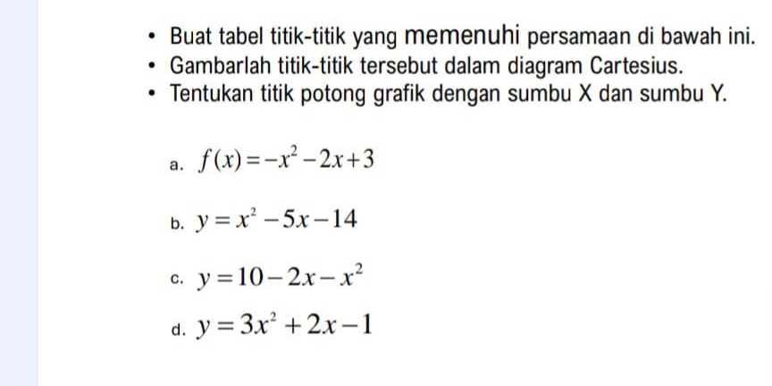 Buat tabel titik-titik yang memenuhi persamaan di bawah ini.
Gambarlah titik-titik tersebut dalam diagram Cartesius.
Tentukan titik potong grafik dengan sumbu X dan sumbu Y.
a. f(x)=-x^2-2x+3
b. y=x^2-5x-14
c. y=10-2x-x^2
d. y=3x^2+2x-1