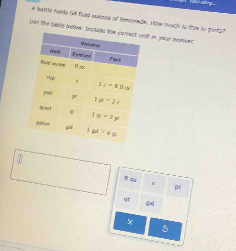 wo step...
A bottle holds 64 fluld ounces of lemonade. How much is this in pints?
Use the table below. Incit in your answer.
fl oz C pt
qt gal