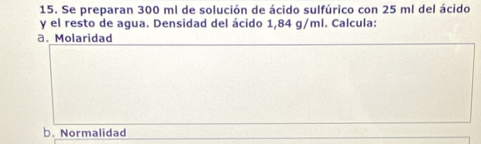 Se preparan 300 ml de solución de ácido sulfúrico con 25 ml del ácido 
y el resto de agua. Densidad del ácido 1,84 g/ml. Calcula: 
a. Molaridad 
b. Normalidad