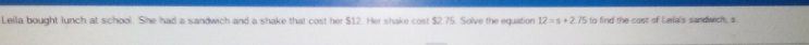 Leila bought lunch at school. She had a sandwich and a shake that cost her $12. Her shake cost $2.75. Solve the equation 12=s+2.75 to find the cost of Laila's sandwich, s