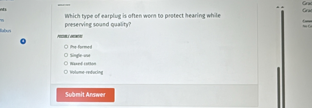 Grad
nts
Grac
Which type of earplug is often worn to protect hearing while
ns Comm
preserving sound quality? Nis Ca
Ilabus
POSSIBLE ANSWERS
Pre-formed
Single-use
Waxed cotton
Volume-reducing
Submit Answer