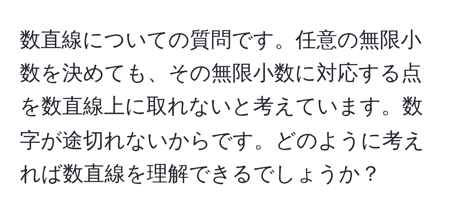 数直線についての質問です。任意の無限小数を決めても、その無限小数に対応する点を数直線上に取れないと考えています。数字が途切れないからです。どのように考えれば数直線を理解できるでしょうか？