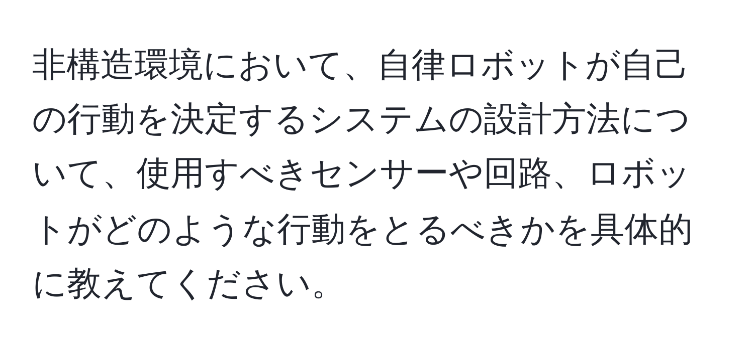 非構造環境において、自律ロボットが自己の行動を決定するシステムの設計方法について、使用すべきセンサーや回路、ロボットがどのような行動をとるべきかを具体的に教えてください。