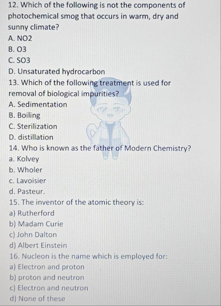 Which of the following is not the components of
photochemical smog that occurs in warm, dry and
sunny climate?
A. NO2
B. O3
C. SO3
D. Unsaturated hydrocarbon
13. Which of the following treatment is used for
removal of biological impurities?
A. Sedimentation
B. Boiling
C. Sterilization
D. distillation
14. Who is known as the father of Modern Chemistry?
a. Kolvey
b. Wholer
c. Lavoisier
d. Pasteur.
15. The inventor of the atomic theory is:
a) Rutherford
b) Madam Curie
c) John Dalton
d) Albert Einstein
16. Nucleon is the name which is employed for:
a) Electron and proton
b) proton and neutron
c) Electron and neutron
d) None of these