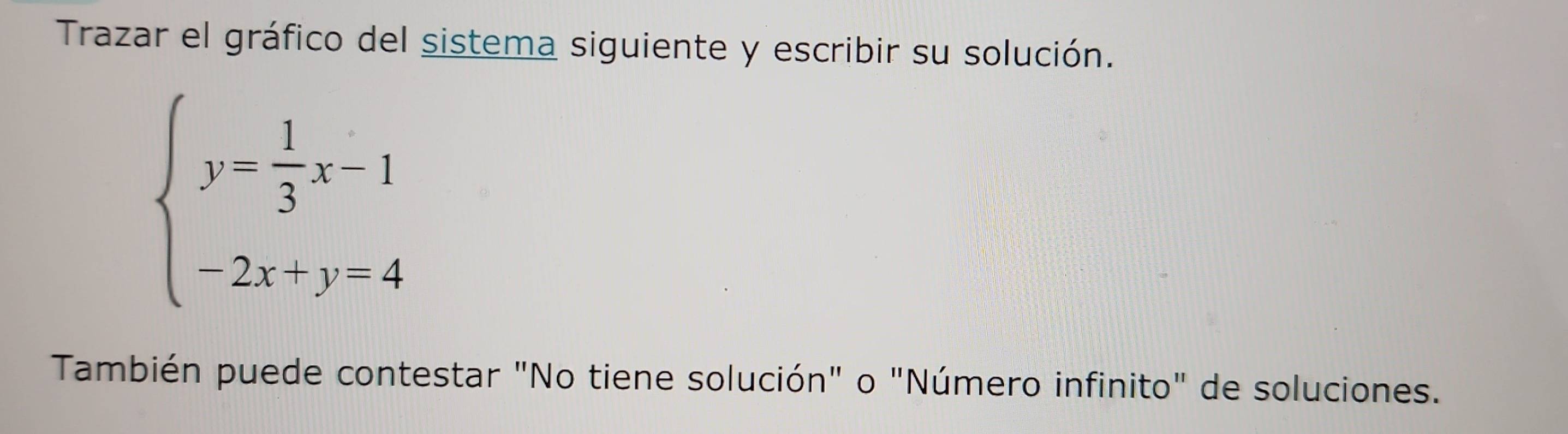 Trazar el gráfico del sistema siguiente y escribir su solución.
beginarrayl y- 1/3 x-1 -2x+y-4endarray.
También puede contestar "No tiene solución" o "Número infinito" de soluciones.