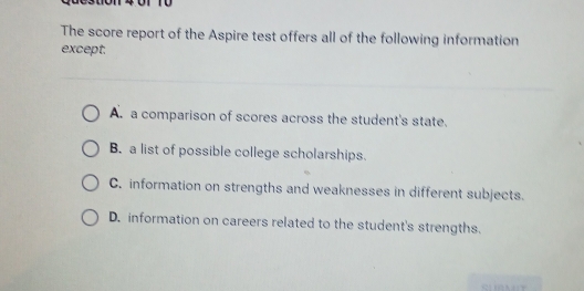 4 01 10
The score report of the Aspire test offers all of the following information
except.
A. a comparison of scores across the student's state.
B. a list of possible college scholarships.
C. information on strengths and weaknesses in different subjects.
D. information on careers related to the student's strengths.