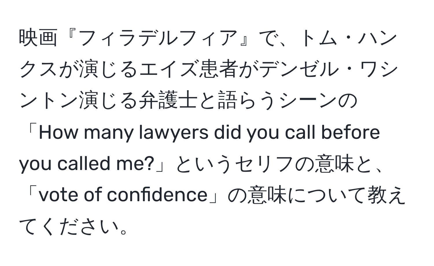 映画『フィラデルフィア』で、トム・ハンクスが演じるエイズ患者がデンゼル・ワシントン演じる弁護士と語らうシーンの「How many lawyers did you call before you called me?」というセリフの意味と、「vote of confidence」の意味について教えてください。