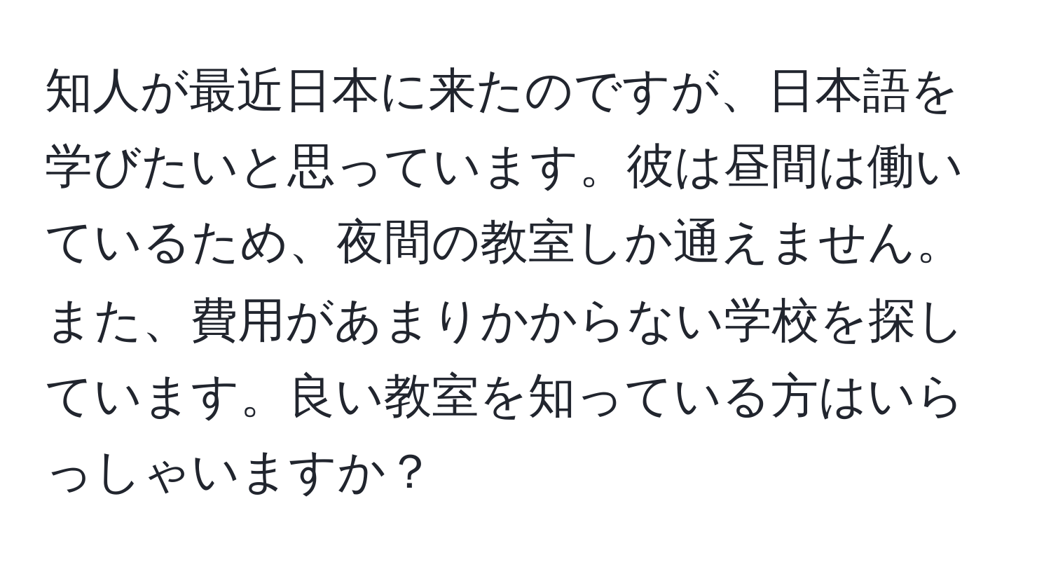 知人が最近日本に来たのですが、日本語を学びたいと思っています。彼は昼間は働いているため、夜間の教室しか通えません。また、費用があまりかからない学校を探しています。良い教室を知っている方はいらっしゃいますか？