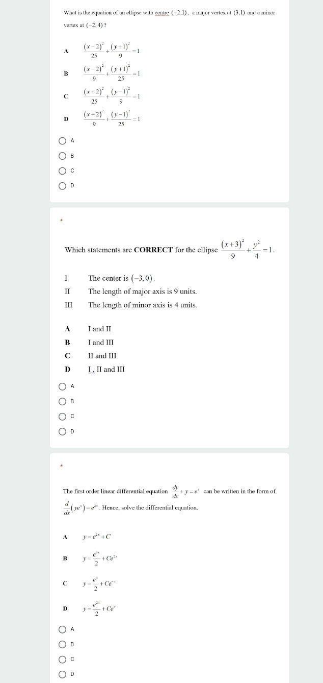 What is the equation of an ellipse with centre (-2,1) ,a major vertex at (3,1) and a minor
vertex at (-2,4) ?
A frac (x-2)^225+frac (y+1)^29=1
B frac (x-2)^29+frac (y+1)^225=1
C frac (x+2)^225+frac (y-1)^29=1
D frac (x+2)^29+frac (y-1)^225=1
A
B
。
D
Which statements are CORRECT for the ellipse frac (x+3)^29+ y^2/4 =1. 
I The center is (-3,0). 
II The length of major axis is 9 units.
III The length of minor axis is 4 units
A I and II
B I and III
C II and III
D I , II and III
A
B
C
D
The first order linear differential equation  dy/dx +y=e^x can be written in the form of
 d/dx (ye^x)=e^(2x). Hence, solve the differential equation.
A y=e^(2x)+C
B y= e^(3x)/2 +Ce^(2x)
C y= e^x/2 +Ce^(-x)
D y= e^(2x)/2 +Ce^x
A
B
C
D