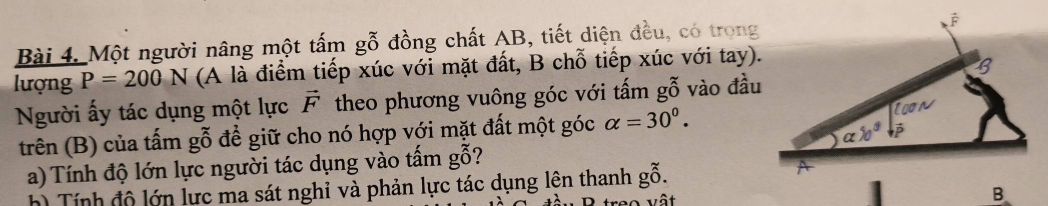 Một người nâng một tấm gỗ đồng chất AB, tiết diện đều, có trong
lượng P=200N (A là điểm tiếp xúc với mặt đất, B chỗ tiếp xúc với tay).
Người ấy tác dụng một lực vector F theo phương vuông góc với tấm gỗ vào đầu
trên (B) của tấm gỗ để giữ cho nó hợp với mặt đất một góc alpha =30^0.
a) Tính độ lớn lực người tác dụng vào tấm gỗ?
h) Tính độ lớn lực ma sát nghỉ và phản lực tác dụng lện thanh gwidehat o.