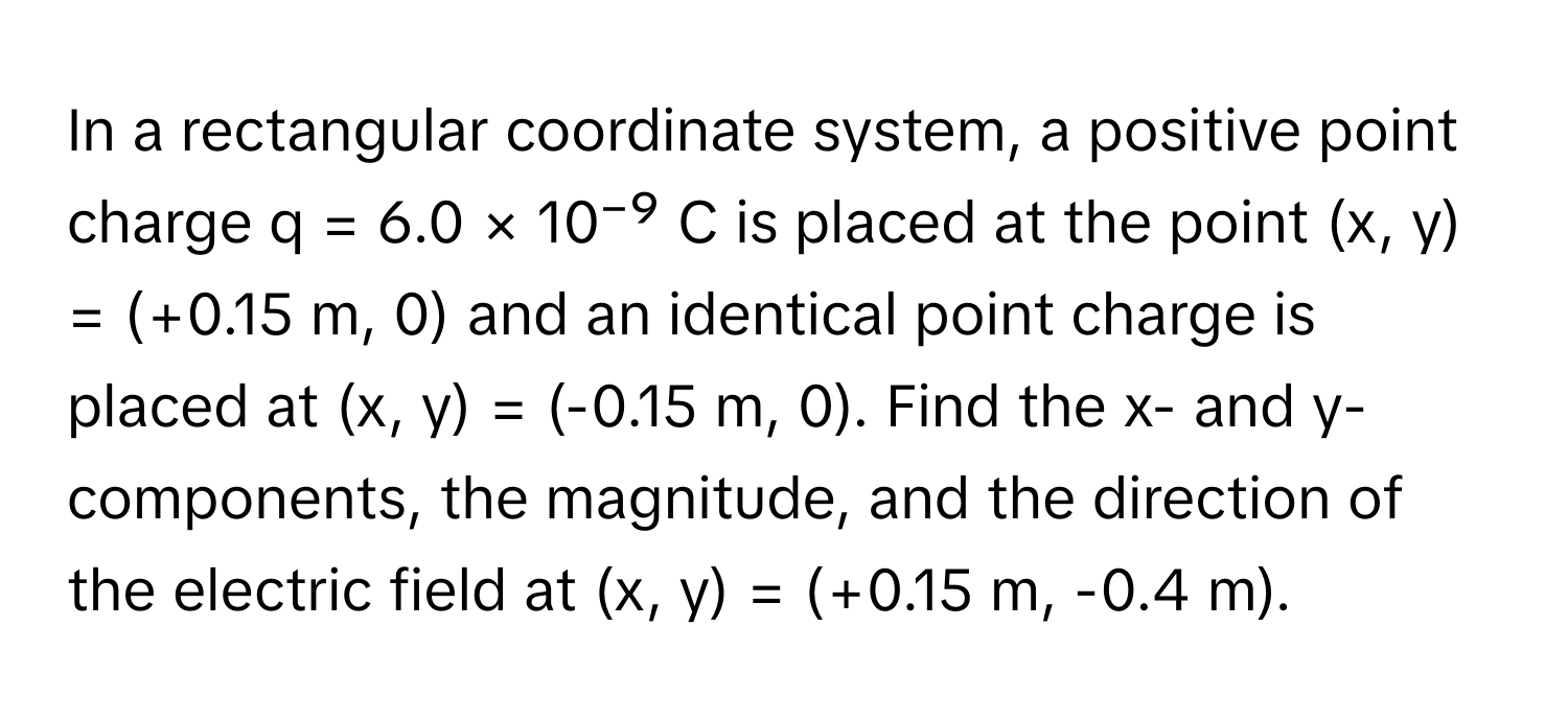 In a rectangular coordinate system, a positive point charge q = 6.0 × 10⁻⁹ C is placed at the point (x, y) = (+0.15 m, 0) and an identical point charge is placed at (x, y) = (-0.15 m, 0). Find the x- and y-components, the magnitude, and the direction of the electric field at (x, y) = (+0.15 m, -0.4 m).