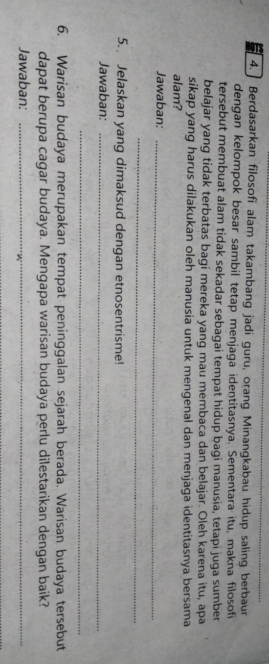 4.] Berdasarkan filosofi alam takambang jadi guru, orang Minangkabau hidup saling berbaur 
dengan kelompok besar sambil tetap menjaga identitasnya. Sementara itu, makna filosofi 
tersebut membuat alam tidak sekadar sebagai tempat hidup bagi manusia, tetapi juga sumber 
belajar yang tidak terbatas bagi mereka yang mau membaca dan belajar. Oleh karena itu, apa 
sikap yang harus dilakukan oleh manusia untuk mengenal dan menjaga identitasnya bersama 
alam? 
Jawaban:_ 
_ 
5. Jelaskan yang dimaksud dengan etnosentrisme! 
Jawaban:_ 
_ 
6. Warisan budaya merupakan tempat peninggalan sejarah berada. Warisan budaya tersebut 
dapat berupa cagar budaya. Mengapa warisan budaya perlu dilestarikan dengan baik? 
Jawaban:_