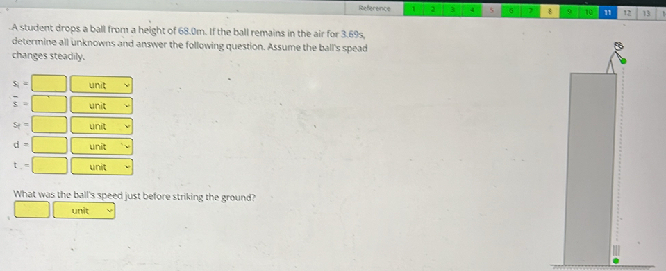 Reference 1 2 3 4 5 6 7 8 .o 10 1 12 13 1
A student drops a ball from a height of 68.0m. If the ball remains in the air for 3.69s,
determine all unknowns and answer the following question. Assume the ball's spead
changes steadily.
s_1=□ unit
overline s=□ unit
s_f=□ unit
d=□ unit
t=□ unit
What was the ball's speed just before striking the ground?
□ unit