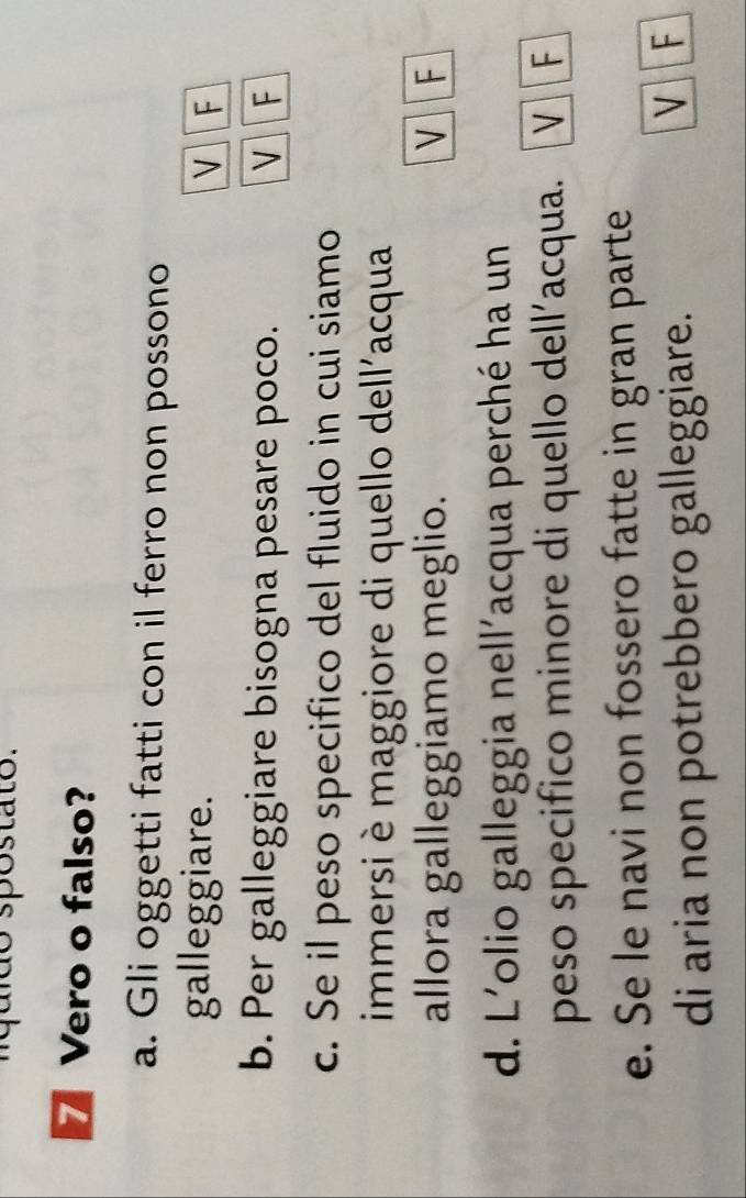 quido spostato.
7 Vero o falso?
a. Gli oggetti fatti con il ferro non possono
galleggiare. V F
b. Per galleggiare bisogna pesare poco. V F
c. Se il peso specifico del fluido in cui siamo
immersi è maggiore di quello dell'acqua
allora galleggiamo meglio. V F
d. L'olio galleggia nell'acqua perché ha un
peso specifico minore di quello dell’acqua. V F
e. Se le navi non fossero fatte in gran parte
di aria non potrebbero galleggiare.
V F