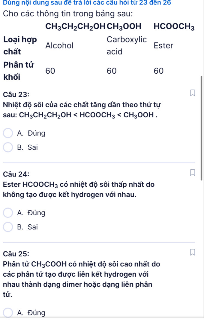 Dùng nội dung sau đề trả lới các câu hỏi từ 23 đến 26
Cho các thông tin trong bảng sau:
Câu 23:
Nhiệt độ sôi của các chất tăng dần theo thứ tự
sau: CH_3CH_2CH_2OH
A. Đúng
B. Sai
Câu 24:
Ester HCO0 CH_3 có nhiệt độ sôi thấp nhất do
không tạo được kết hydrogen với nhau.
A. Đúng
B. Sai
Câu 25:
Phân tử CH_3 COOH I có nhiệt độ sôi cao nhất do
các phân tử tạo được liên kết hydrogen với
nhau thành dạng dimer hoặc dạng liên phân
tử.
A. Đúng