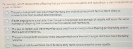 On average, which leaves more offspring that survive to become adults and reproduce; a pair of elephants or
a pair of rabbit.
The pair of elephants will leave more because any individual elephant born is more likely to
survive to become an adult and reproduce.
If both populations are stable, then the pair of elephants and the pair of rabbits will leave the same
number of offspring that survive to become adults and reproduce.
than a pair of elephants. The pair of rabbits will leave more because they have so many more offspring per breeding season
seasons. The pair of elephants will leave more because elephants live much longer and have more breeding
The pair of rabbits will leave more because they reach sexual maturity more rapidly.