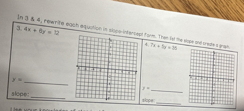 In 3 & 4, rewrite each equation in slope-intert form. Then list the slope and create a graph 
3. 4x+6y=12 7x+5y=35
4. 
_ y=
_
y=

slope: _slope: _