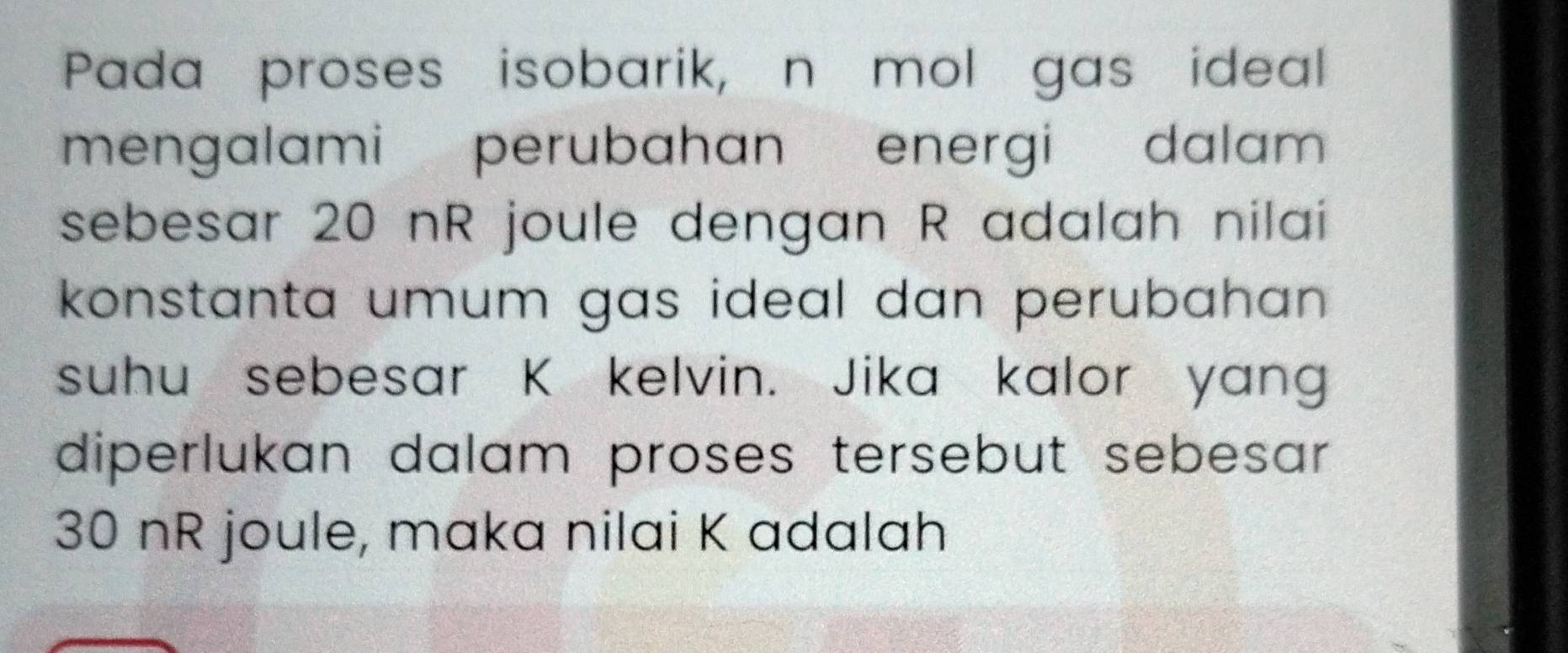 Pada proses isobarik, n mol gas ideal 
mengalami perubahan energi dalam 
sebesar 20 nR joule dengan R adalah nilai 
konstanta umum gas ideal dan perubahan . 
suhu sebesar K kelvin. Jika kalor yang 
diperlukan dalam proses tersebut sebesar .
30 nR joule, maka nilai K adalah