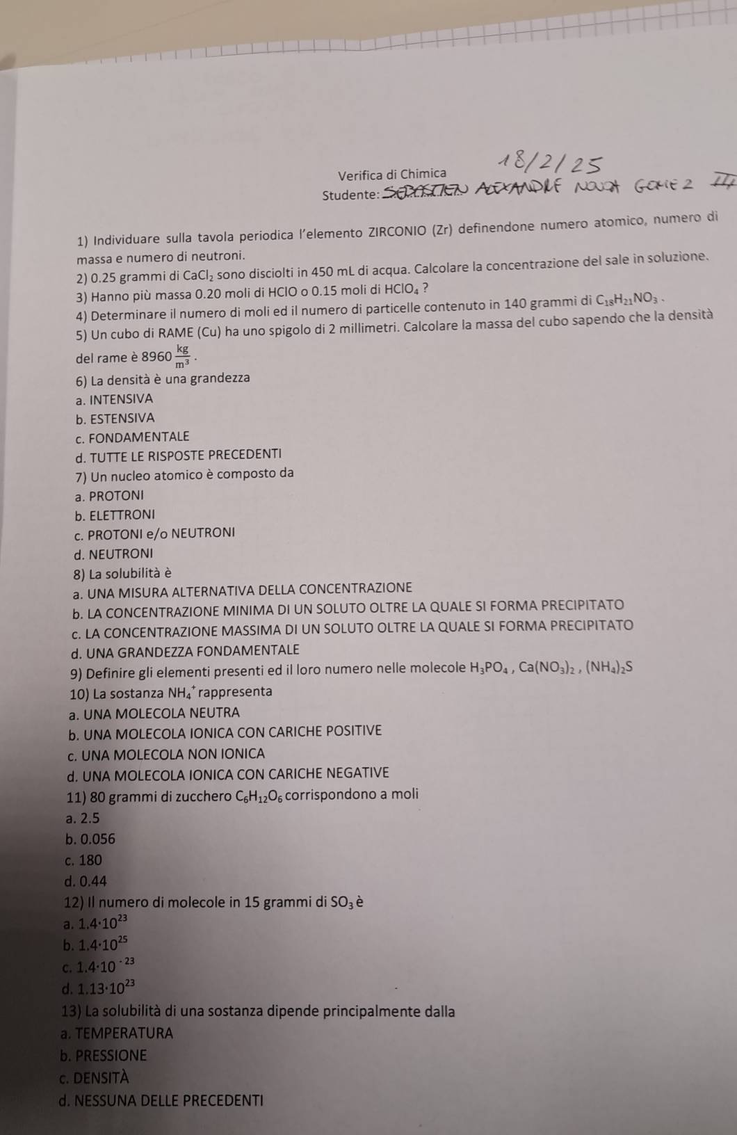 Verifica di Chimica
Studente:
1) Individuare sulla tavola periodica l’elemento ZIRCONIO (Zr) definendone numero atomico, numero di
massa e numero di neutroni.
2) 0.25 grammi di CaCl_2 sono disciolti in 450 mL di acqua. Calcolare la concentrazione del sale in soluzione.
3) Hanno più massa 0.20 moli di HClO o 0.15 moli di HClO_4 ?
4) Determinare il numero di moli ed il numero di particelle contenuto in 140 grammi di C_18H_21NO_3.
5) Un cubo di RAME Cu O ha uno spigolo di 2 millimetri. Calcolare la massa del cubo sapendo che la densità
del rame è 8960  kg/m^3 .
6) La densità è una grandezza
a. INTENSIVA
b. ESTENSIVA
c. FONDAMENTALE
d. TUTTE LE RISPOSTE PRECEDENTI
7) Un nucleo atomico è composto da
a. PROTONI
b. ELETTRONI
c. PROTONI e/o NEUTRONI
d. NEUTRONI
8) La solubilità è
a. UNA MISURA ALTERNATIVA DELLA CONCENTRAZIONE
b. LA CONCENTRAZIONE MINIMA DI UN SOLUTO OLTRE LA QUALE SI FORMA PRECIPITATO
c. LA CONCENTRAZIONE MASSIMA DI UN SOLUTO OLTRE LA QUALE SI FORMA PRECIPITATO. UNA GRANDEZZA FONDAMENTALE
9) Definire gli elementi presenti ed il loro numero nelle molecole H_3PO_4,Ca(NO_3)_2,(NH_4)_2S
10) La sostanza NH₄* rappresenta
a. UNA MOLECOLA NEUTRA
b. UNA MOLECOLA IONICA CON CARICHE POSITIVE
c. UNA MOLECOLA NON IONICA
d. UNA MOLECOLA IONICA CON CARICHE NEGATIVE
11) 80 grammi di zucchero C_6H_12O_6 corrispondono a moli
a. 2.5
b. 0.056
c. 180
d. 0.44
12) Il numero di molecole in 15 grammi di SO_3
a. 1.4· 10^(23)
b. 1.4· 10^(25)
C. 1.4· 10^(-23)
d. 1.13· 10^(23)
13) La solubilità di una sostanza dipende principalmente dalla
a. TEMPERATURA
b. PRESSIONE
c. DENSITA
d. NESSUNA DELLE PRECEDENTI