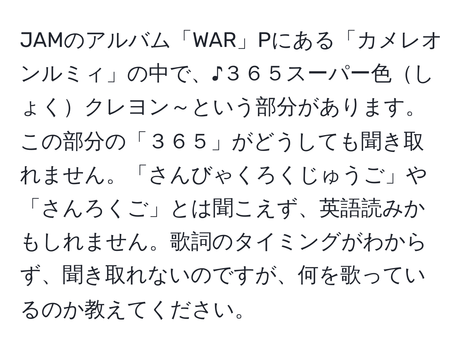 JAMのアルバム「WAR」Pにある「カメレオンルミィ」の中で、♪３６５スーパー色しょくクレヨン～という部分があります。この部分の「３６５」がどうしても聞き取れません。「さんびゃくろくじゅうご」や「さんろくご」とは聞こえず、英語読みかもしれません。歌詞のタイミングがわからず、聞き取れないのですが、何を歌っているのか教えてください。