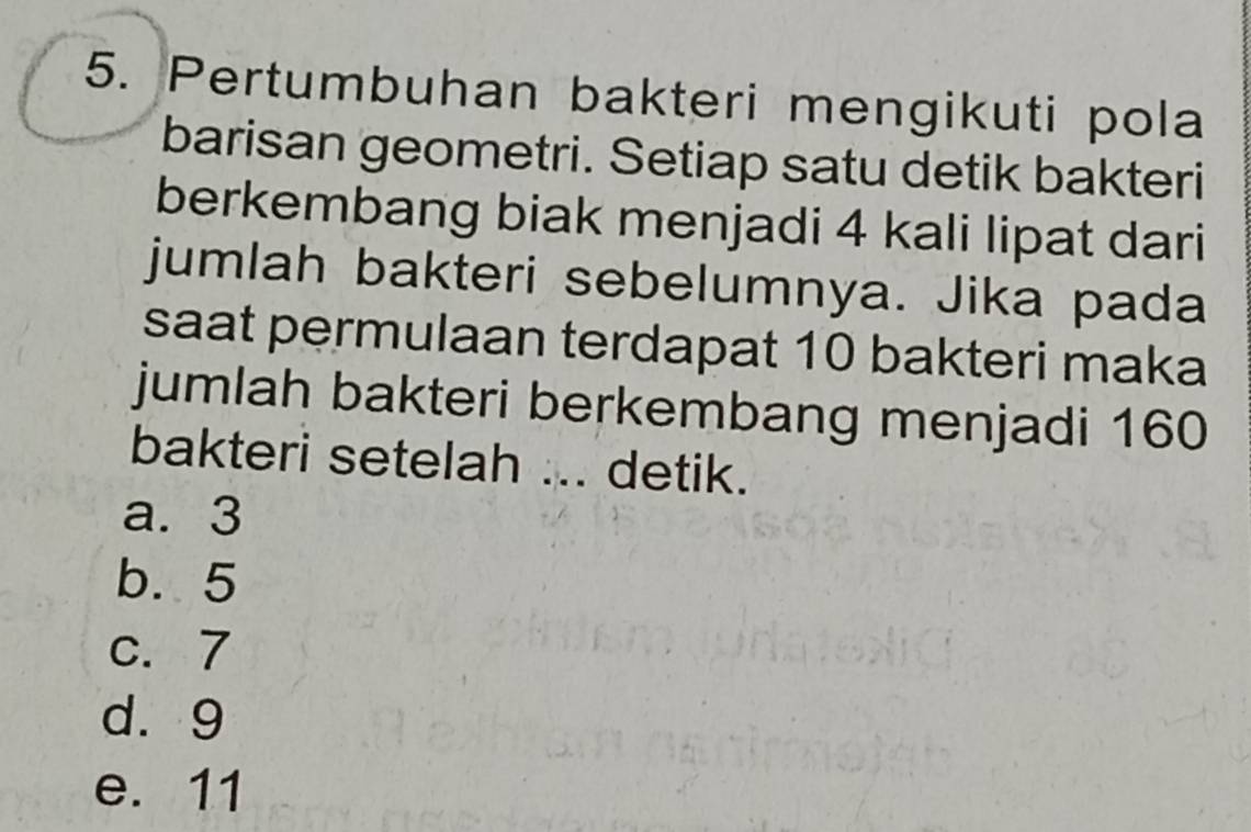 Pertumbuhan bakteri mengikuti pola
barisan geometri. Setiap satu detik bakteri
berkembang biak menjadi 4 kali lipat dari
jumlah bakteri sebelumnya. Jika pada
saat permulaan terdapat 10 bakteri maka
jumlah bakteri berkembang menjadi 160
bakteri setelah ... detik.
a. 3
b. 5
c. 7
d. 9
e. 11