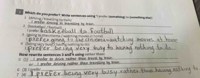 Which do you prefer? Write sentences using ‘I prefer (something) to (something else). 
_ 
1 (driving / travelling by train) 
2 (basketball / football) 
I prefer_ 
3 (going to the cinema / watching movies at home) 
_ 
4 (being very busy / having nothing to do) 
_1 
_ 
Now rewrite sentences 3 and 4 using rather than: 
_ 
5 (1) I prefer to drive 
or prefer dr 
_ 
6 (3) I prefer 
_ 
_ 
7 (4) 
_ 
_