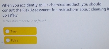 When you accidently spill a chemical product, you should
consult the Risk Assessment for instructions about cleaning it
up safely.
Is this statement true or false?
True
False