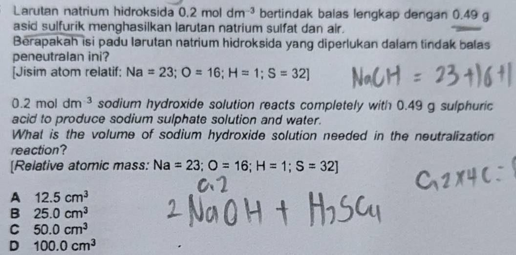 Larutan natrium hidroksida 0.2moldm^(-3) bertindak balas lengkap dengan 0.49 g
asid sulfurik menghasilkan larutan natrium sulfat dan air.
Berapakah isi padu larutan natrium hidroksida yang diperlukan dalam tindak balas
peneutralan ini?
[Jisim atom relatif: Na=23; O=16; H=1; S=32]
0.2moldm^(-3) sodium hydroxide solution reacts completely with 0.49 g sulphuric
acid to produce sodium sulphate solution and water.
What is the volume of sodium hydroxide solution needed in the neutralization
reaction?
[Relative atomic mass: Na=23; O=16; H=1; S=32]
A 12.5cm^3
B 25.0cm^3
C 50.0cm^3
D 100.0cm^3