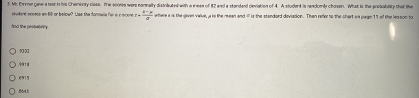 Mr. Ermer gave a test in his Chemistry class. The scores were normally distributed with a mean of 82 and a standard deviation of 4. A student is randomly chosen. What is the probability that the
student scores an 88 or below? Use the formula for a z-score z= (x-mu )/sigma   where x is the given value, μ is the mean and σ is the standard deviation. Then refer to the chart on page 11 of the lesson to
find the probability.. 9332 . 9918
6915 . 8643