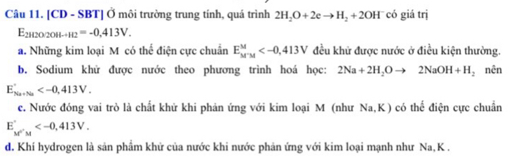 [CD - SBT] Ở môi trường trung tính, quá trình 2H_2O+2eto H_2+2OH^- có giá trị
E_2H2O/2OH-H2=-0,413V.
a. Những kim loại M có thế điện cực chuẩn E_M^-M^M đều khử được nước ở điều kiện thường.
b. Sodium khử được nước theo phương trình hoá học: 2Na+2H_2Oto 2NaOH+H_2 nên
E_Na+Na' .
c. Nước đóng vai trò là chất khử khi phản ứng với kim loại M (như * Na, K) có thể điện cực chuẩn
E_M'M .
d. Khí hydrogen là sản phầm khử của nước khi nước phản ứng với kim loại mạnh như Na, K.