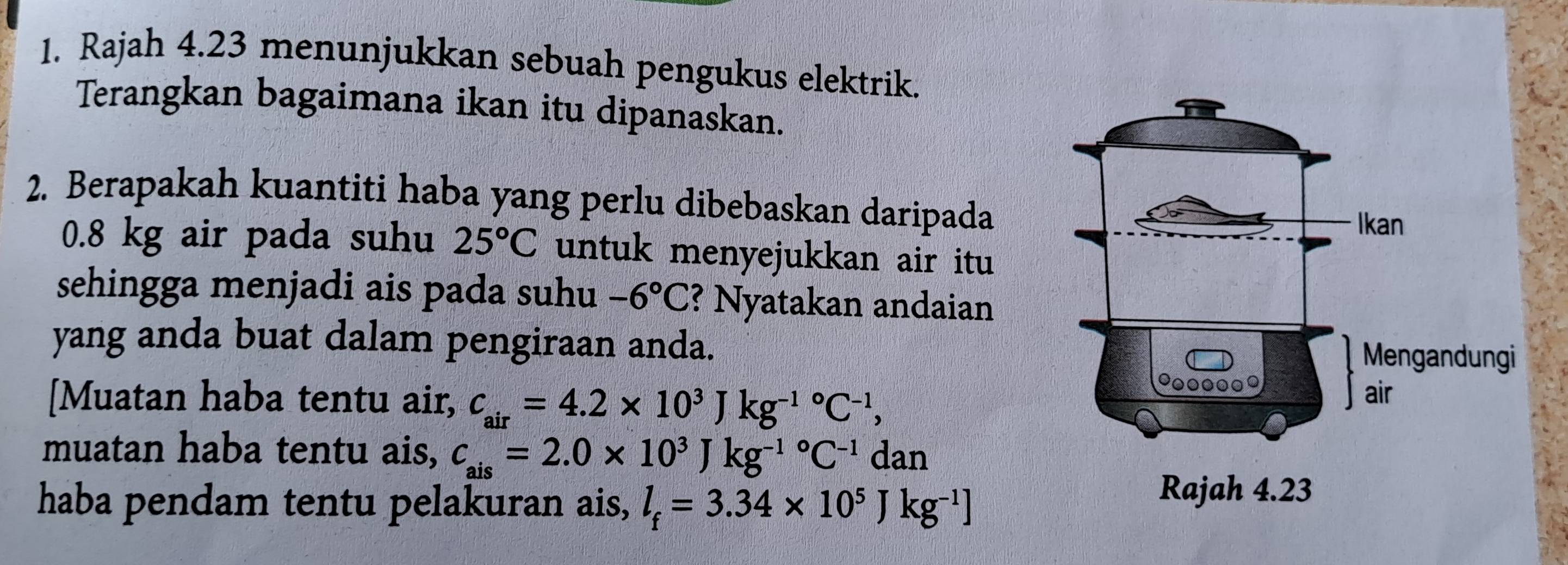 Rajah 4.23 menunjukkan sebuah pengukus elektrik. 
Terangkan bagaimana ikan itu dipanaskan. 
2. Berapakah kuantiti haba yang perlu dibebaskan daripada
0.8 kg air pada suhu 25°C untuk menyejukkan air itu 
sehingga menjadi ais pada suhu -6°C ? Nyatakan andaian 
yang anda buat dalam pengiraan anda. 
[Muatan haba tentu air, c_air=4.2* 10^3Jkg^((-1)°C^-1), 
muatan haba tentu ais, c_ais=2.0* 10^3Jkg^((-1)°C^-1) dan 
haba pendam tentu pelakuran ais, l_f=3.34* 10^5Jkg^(-1)]