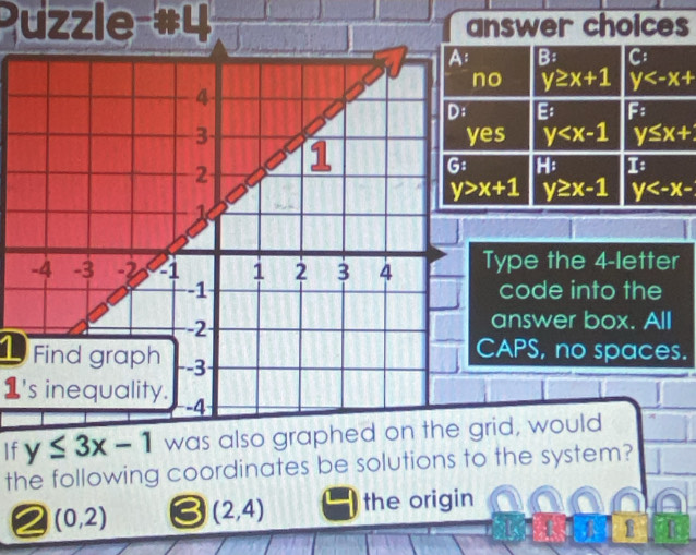 Puzzle #4 answer choices
B: C:
o y≥ x+1 y
B F:
s y y≤ x+
H: 1
y≥ x-1 y
ype the 4-letter
code into the
answer box. All
APS, no spaces.
1 Find graph
1's inequality.
If y≤ 3x-1 was also graphed on the grid, would
the following coordinates be solutions to the system?
2 (0,2) (2,4) the origin
1