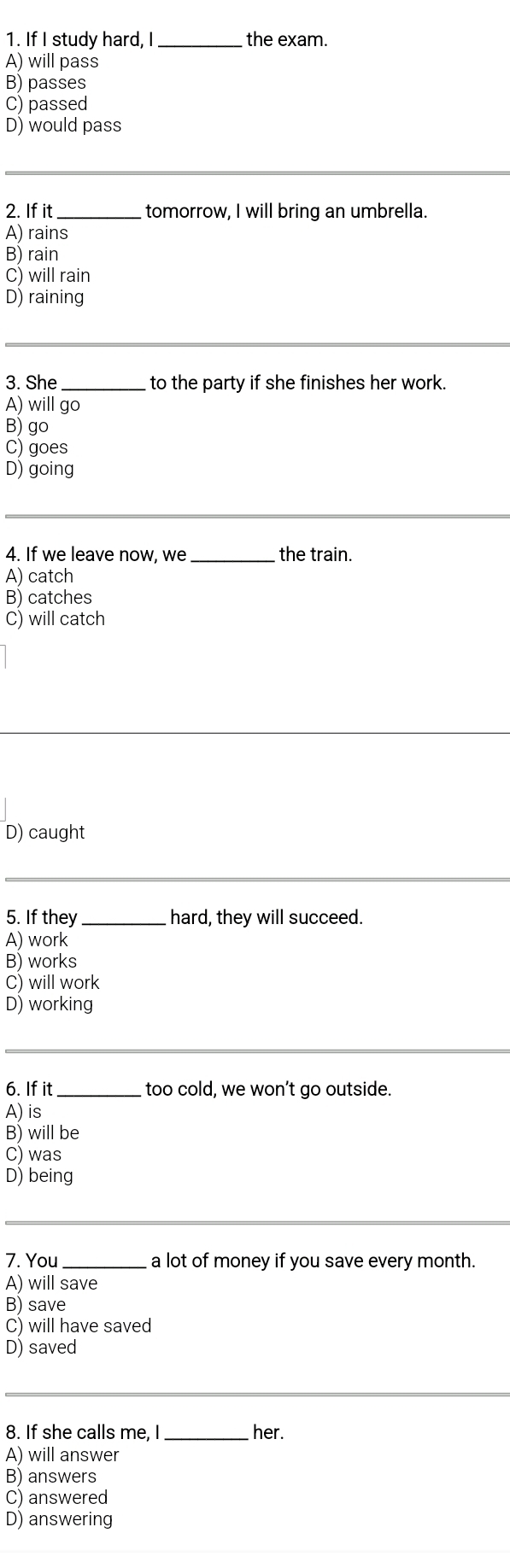 If I study hard, I _the exam.
A) will pass
B) passes
C) passed
D) would pass
_
2. If it_ tomorrow, I will bring an umbrella.
A) rains
B) rain
C) will rain
D) raining
__
3. She _to the party if she finishes her work.
A) will go
B) go
C) goes
D) going
_
4. If we leave now, we _the train.
A) catch
B) catches
C) will catch
D) caught
_
5. If they _hard, they will succeed.
A) work
B) works
C) will work
D) working
_
6. If it_ too cold, we won’t go outside.
A) is
B) will be
C) was
D) being
_
7. You _a lot of money if you save every month.
A) will save
B) save
C) will have saved
D) saved
_
8. If she calls me, I _her.
A) will answer
B) answers
C) answered
D) answering