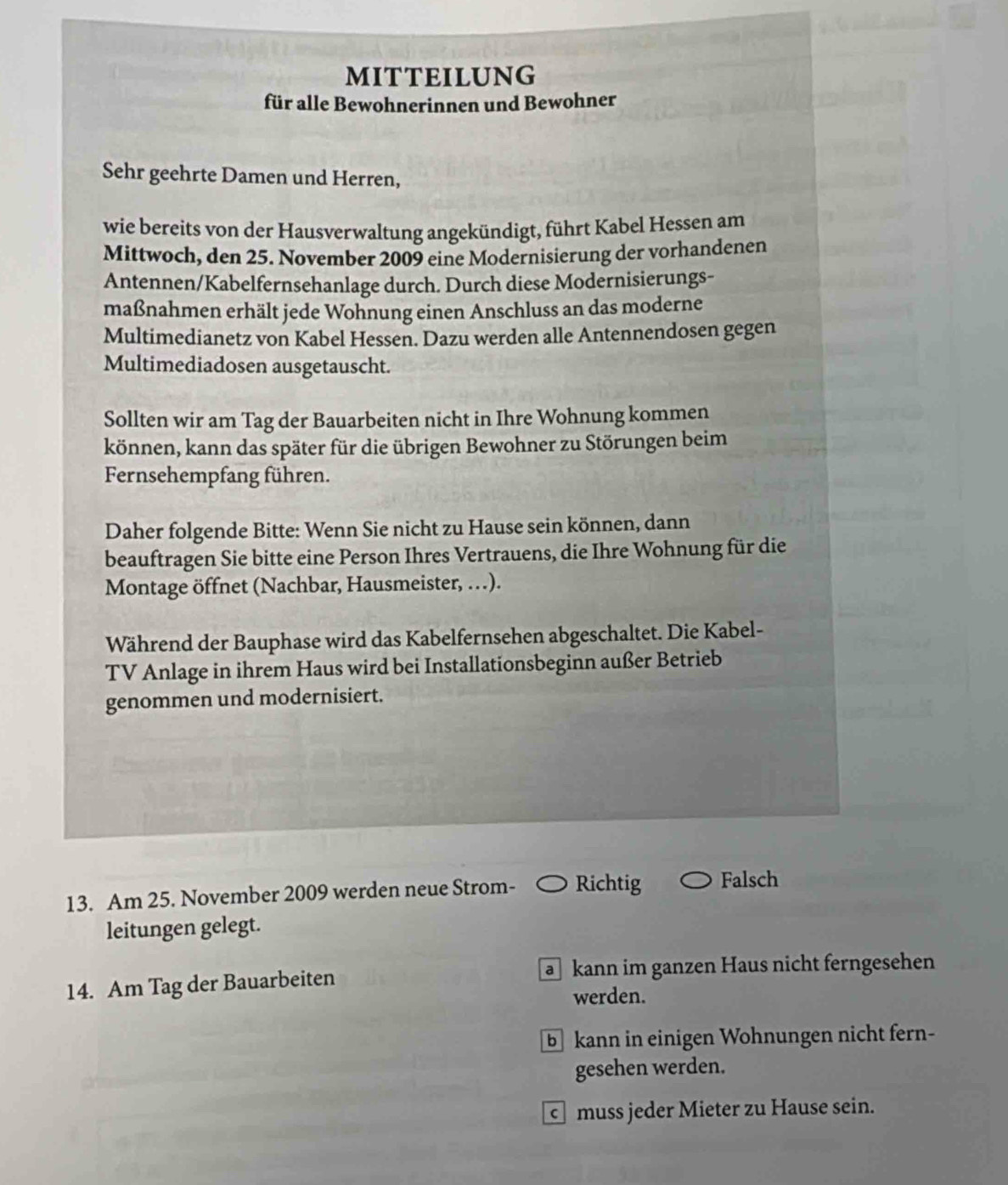 MITTEILUNG
für alle Bewohnerinnen und Bewohner
Sehr geehrte Damen und Herren,
wie bereits von der Hausverwaltung angekündigt, führt Kabel Hessen am
Mittwoch, den 25. November 2009 eine Modernisierung der vorhandenen
Antennen/Kabelfernsehanlage durch. Durch diese Modernisierungs-
maßnahmen erhält jede Wohnung einen Anschluss an das moderne
Multimedianetz von Kabel Hessen. Dazu werden alle Antennendosen gegen
Multimediadosen ausgetauscht.
Sollten wir am Tag der Bauarbeiten nicht in Ihre Wohnung kommen
können, kann das später für die übrigen Bewohner zu Störungen beim
Fernsehempfang führen.
Daher folgende Bitte: Wenn Sie nicht zu Hause sein können, dann
beauftragen Sie bitte eine Person Ihres Vertrauens, die Ihre Wohnung für die
Montage öffnet (Nachbar, Hausmeister, …).
Während der Bauphase wird das Kabelfernsehen abgeschaltet. Die Kabel-
TV Anlage in ihrem Haus wird bei Installationsbeginn außer Betrieb
genommen und modernisiert.
13. Am 25. November 2009 werden neue Strom- Richtig Falsch
leitungen gelegt.
a kann im ganzen Haus nicht ferngesehen
14. Am Tag der Bauarbeiten
werden.
b kann in einigen Wohnungen nicht fern-
gesehen werden.
muss jeder Mieter zu Hause sein.