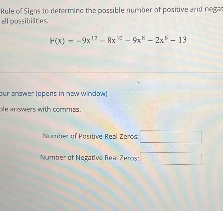 Rule of Signs to determine the possible number of positive and negat 
all possibilities.
F(x)=-9x^(12)-8x^(10)-9x^8-2x^6-13
our answer (opens in new window) 
ple answers with commas. 
Number of Positive Real Zeros: □ 
Number of Negative Real Zeros: □