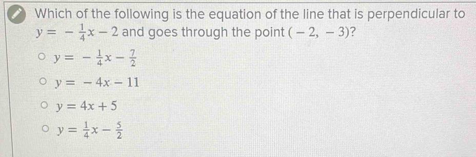 Which of the following is the equation of the line that is perpendicular to
y=- 1/4 x-2 and goes through the point (-2,-3) ?
y=- 1/4 x- 7/2 
y=-4x-11
y=4x+5
y= 1/4 x- 5/2 