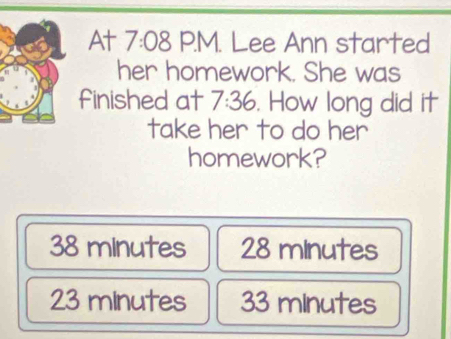 At 7 :08 P.M. Lee Ann started
her homework. She was
finished at 7:36. How long did it
take her to do her
homework?
38 minutes 28 minutes
23 minutes 33 minutes