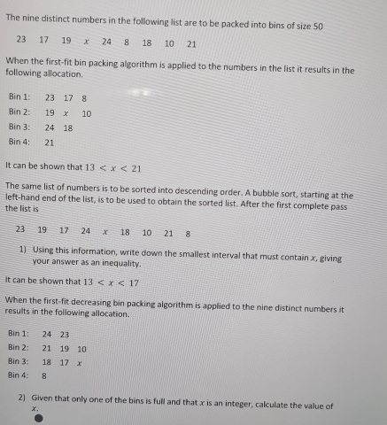 The nine distinct numbers in the following list are to be packed into bins of size 50
23 17 19 x 24 8 18 10 21
When the first-fit bin packing algorithm is applied to the numbers in the list it results in the
following allocation.
Bin 1: 23178
Bin 2: ^ 19* 10
Bin 3: 24 18
Bin 4: 21
It can be shown that 13
The same list of numbers is to be sorted into descending order. A bubble sort, starting at the
left-hand end of the list, is to be used to obtain the sorted list. After the first complete pass
the list is
23 19 17 24 x 18 10 21 8
1) Using this information, write down the smallest interval that must contain x, giving
your answer as an inequality.
It can be shown that 13
When the first-fit decreasing bin packing algorithm is applied to the nine distinct numbers it
results in the following allocation.
Bin 1: 24 23
Bin 2: 21 19 10
Bin 3: 18 17 x
Bin 4: 8
2) Given that only one of the bins is full and that x is an integer, calculate the value of
x,