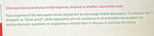 Once you have posted your initial response, respond to another classmate's post. 
Your response in the discussion forum should aim to encourage further discussion. A comment like "I 
disagree" or "Great point!", while expressive, are not conducive to an extended conversation. Try 
asking extension questions or suggesting a related topic to discuss to continue the dialog.