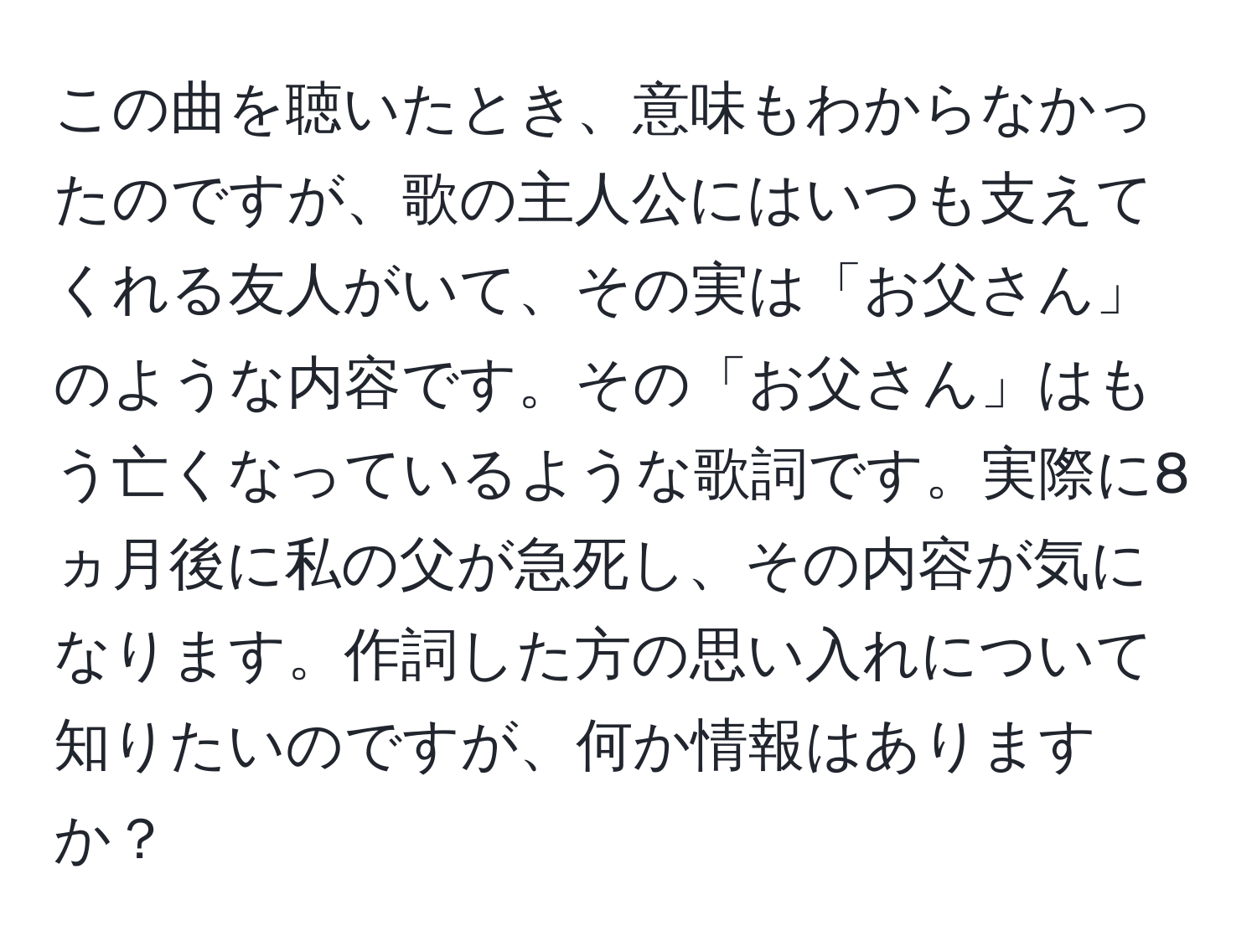 この曲を聴いたとき、意味もわからなかったのですが、歌の主人公にはいつも支えてくれる友人がいて、その実は「お父さん」のような内容です。その「お父さん」はもう亡くなっているような歌詞です。実際に8ヵ月後に私の父が急死し、その内容が気になります。作詞した方の思い入れについて知りたいのですが、何か情報はありますか？