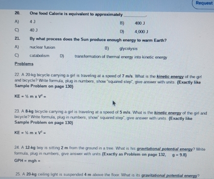 Request
20. One food Calorie is equivalent to approximately_ ,
A) 4 J 400 J
B)
C) 40 J D) 4,000 J
21. By what process does the Sun produce enough energy to warm Earth?
A) nuclear fusion B) glycolysis
C) catabolism D) transformation of thermal energy into kinetic energy
Problems
22. A 20-kg bicycle carrying a girl is traveling at a speed of 7 m/s. What is the kinetic energy of the girl
and bicycle? Write formula, plug in numbers, show "squared step", give answer with units. Exactly like
Sample Problem on page 130
KE=^1/_2m* V^2=
23. A 8-kg bicycle carrying a girl is traveling at a speed of 5 m/s. What is the kinetic energy of the girl and
bicycle? Write formula, plug in numbers, show' squared step", give answer with units. Exactly like
Sample Problem on page 130
KE=1/2m* V^2=
24. A 12-kg boy is sitting 2 m from the ground in a tree. What is his gravitational potential energy? Write
formula, plug in numbers, give answer with units (Exactly as Problem on page 132, g=9.8)
GPH= mgh =
25. A 20-kg ceiling light is suspended 4 m above the floor. What is its gravitational potential energy?