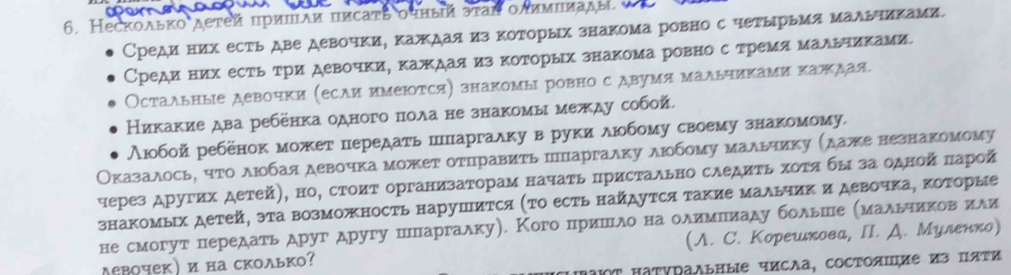 Несколько детей πришαи писаτь оτный эτаή οлимιπады.
Среди них есть две девочки, каждая из которых знакома ровно с четырьмя мадьчиками.
Среди них есть три девочки, каждая из которых знакома ровно с тремя мальчиками
Остаλьные девочки (есАи имеΙотся) знакомыΙ ровно с двумя мальчиками каπдая.
Никакие два ребёнка одного пола не знакомы между собой.
λюобой ребенок может передаτь пΠпаргаλку в руки люοбому своему знакомому.
Оказаλосьη ητοαδλюοбая девочка может оτΠравиτь пΠΠаргалκу люοбому мальчиκу (даже незнаΚомому
через других детей), но, стоиΤ организаΤорам начаτь ΠрисΤально следиτь χоΤα бы за одной πарой
знаΚомьх детей, эτа Βозможность нарушиΤся (ΤΟ есть найдуΤся такие мальчиΚ и девочка, ΚоΤорые
не смогут передать друг другу пΠпаргаλку). Кого пришΝιλо на оλимΠиаду больше (маλьηеиков или
деΒочек)и на сколько? (A. C. Корешκова, ΠI. Д. Μуленко)
Τ ΠаΤΡΡаΛьΗые чисΛа, COсΤΟяΙие из ΠяΡи